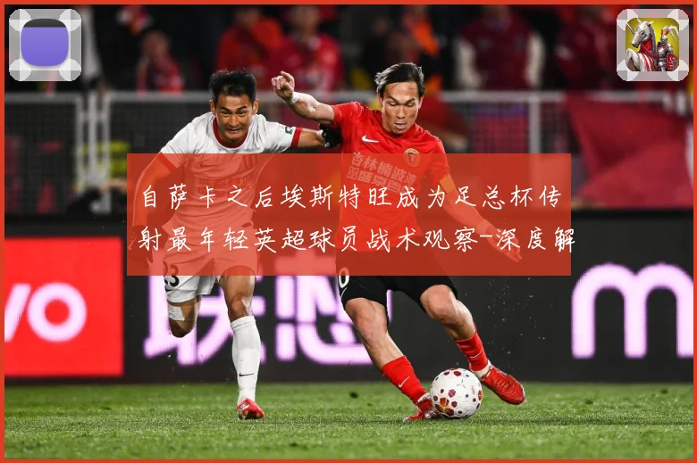 自萨卡之后埃斯特旺成为足总杯传射最年轻英超球员战术观察-深度解析