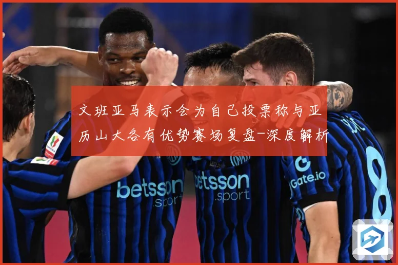 文班亚马表示会为自己投票称与亚历山大各有优势赛场复盘-深度解析