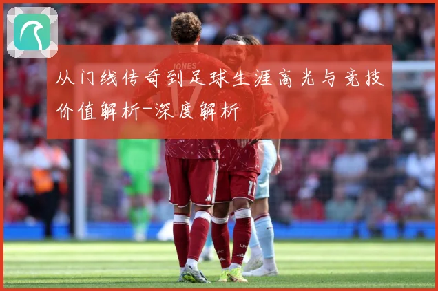从门线传奇到足球生涯高光与竞技价值解析-深度解析