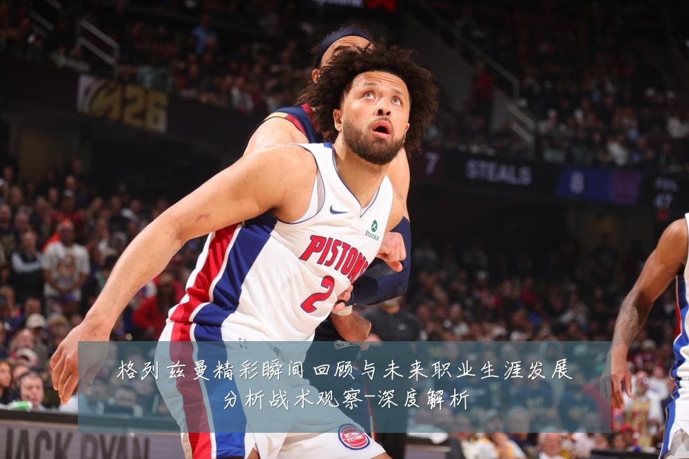 格列兹曼精彩瞬间回顾与未来职业生涯发展分析战术观察-深度解析