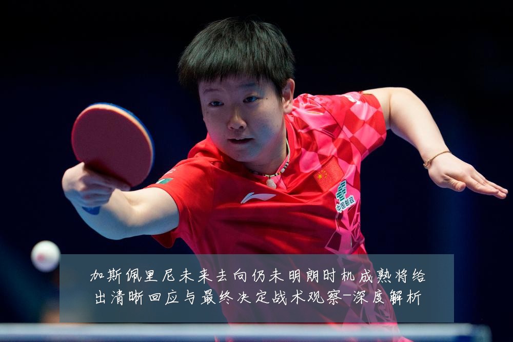 加斯佩里尼未来去向仍未明朗时机成熟将给出清晰回应与最终决定战术观察-深度解析
